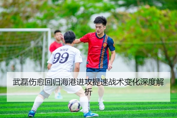 武磊伤愈回归海港进攻提速战术变化深度解析
